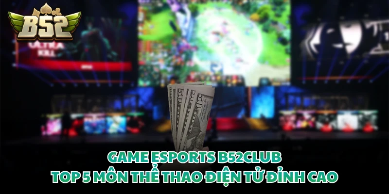Game Esports B52CLUB - Top 5 Môn Thể Thao Điện Tử Đỉnh Cao